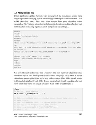 Bab 7: Lebih Jauh dengan Form
Oleh : Loka Dwiartara | http://www.ilmuwebsite.com
145
7.3 Mengupload file
Dalam pembuatan aplikasi berbasis web, mengupload file merupakan sesuatu yang
sangat di perlukan dalam php, syntax untuk mengupload file pun sudah di sediakan ... ada
sedikit perbedaan antara form yang biasa dengan form yang digunakan untuk
mengupload file. Terdapat satu atribut tambahan untuk form tersebut, kita coba akan buat
terlebih dahulu form yang digunakan untuk mengupload file nantinya ...
<html>
<head>
<title>Form Upload</title>
</head>
<body>
<form enctype="multipart/form-data" action="upload.php" method="post">
<p>
<!-- MAX_FILE_SIZE digunakan untuk membatasi size/ukuran file yang akan
di upload -->
<input type="hidden" name="MAX_FILE_SIZE" value="102400" />
<input type="file" name="file" /><br/>
<input type="submit" value="upload!" />
</p>
</form>
</body>
</html>
Kita coba lihat dulu di browser. Oke, selanjutnya kita akan membuat sebuah file untuk
menerima inputan dari form upload tersebut untuk selanjutnya di letakkan di server
dalam folder yang terpilih. dalam hal ini saya meletekkannya dalam folder upload, namun
terlebih dahulu kita buat 1 buah folder dengan nama upload. Setelah beres kita coba buat
script untuk menyimpan file yang di upload ke dalam folder upload tersebut :
<?php
// ketika filenya dikirim ...
if ( isset( $_FILES['file'] ) ) {
// file yang dikirim memiliki atribut sesuai dengan nama input file
// pada formnya
// tadi saya membuat input file upload dengan nama file
// sehingga dalam mengakses nama file tersebut
// kita cukup memanggil $_FILES['file']['nama']
// seperti ini
 