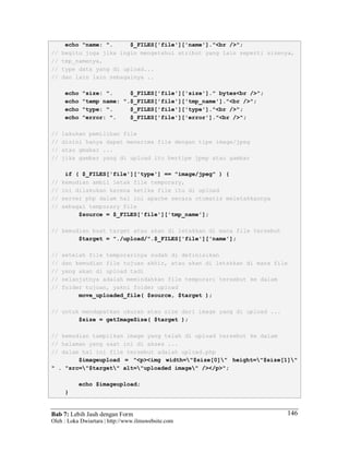 Bab 7: Lebih Jauh dengan Form
Oleh : Loka Dwiartara | http://www.ilmuwebsite.com
146
echo "name: ". $_FILES['file']['name']."<br />";
// begitu juga jika ingin mengetahui atribut yang lain seperti sizenya,
// tmp_namenya,
// type data yang di upload...
// dan lain lain sebagainya ..
echo "size: ". $_FILES['file']['size']." bytes<br />";
echo "temp name: ".$_FILES['file']['tmp_name']."<br />";
echo "type: ". $_FILES['file']['type']."<br />";
echo "error: ". $_FILES['file']['error']."<br />";
// lakukan pemilihan file
// disini hanya dapat menerima file dengan tipe image/jpeg
// atau gmabar ...
// jika gambar yang di upload itu bertipe jpep atau gambar
if ( $_FILES['file']['type'] == "image/jpeg" ) {
// kemudian ambil letak file temporary,
// ini dilakukan karena ketika file itu di upload
// server php dalam hal ini apache secara otomatis meletakkannya
// sebagai temporary file
$source = $_FILES['file']['tmp_name'];
// kemudian buat target atau akan di letakkan di mana file tersebut
$target = "./upload/".$_FILES['file']['name'];
// setelah file temporarinya sudah di definisikan
// dan kemudian file tujuan akhir, atau akan di letakkan di mana file
// yang akan di upload tadi
// selanjutnya adalah memindahkan file temporari tersebut ke dalam
// folder tujuan, yakni folder upload
move_uploaded_file( $source, $target );
// untuk mendapatkan ukuran atau size dari image yang di upload ...
$size = getImageSize( $target );
// kemudian tampilkan image yang telah di upload tersebut ke dalam
// halaman yang saat ini di akses ...
// dalam hal ini file tersebut adalah upload.php
$imageupload = "<p><img width="$size[0]" height="$size[1]"
" . "src="$target" alt="uploaded image" /></p>";
echo $imageupload;
}
 