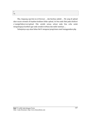 Bab 7: Lebih Jauh dengan Form
Oleh : Loka Dwiartara | http://www.ilmuwebsite.com
147
}
?>
Oke, langsung saja kita tes di browser ... dan hasilnya adalah ... file yang di upload
akan secara otomatis di kopikan kedalam folder upload, ini bisa anda lihat pada direktori
c:xampphtdocsxxxupload. Oke setelah semua selesai anda bisa coba untuk
mengulangnya kembali agar anda semakin terbiasa dan mahir nantinya ...
Selanjutnya saya akan bahas bab 8 mengenai pengiriman email menggunakan php.
 