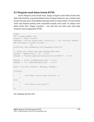 Bab 8: Mengirim Email Menggunakan PHP
Oleh : Loka Dwiartara | http://www.ilmuwebsite.com
150
8.2 Mengirim email dalam bentuk HTML
Antara Mengirim email bentuk biasa, dengan mengirim email dalam bentuk html,
tidak terlalu berbeda, yang jadi perbedaan hanya di bagian headernya saja, di dalam email
format html anda perlu menambahkan beberapa atribut ke dalam header. Di mana header
inilah yang berperan penting untuk menjelaskan kepada email reader itu sebagai email
dalam format html. Sebagai contohnya ... kita akan buat satu buah script yang dapat
mengirim email menggunakan HTML.
<?php
$to = alkemail@gmail.com
$subject = "Email Contoh";
$message = "<h1>Ini adalah email Contoh</h1>... <br />Tutorial Terbaru
Web Development silahkan kunjungi ...
<a
href=http://www.ilmuwebsite.com>Ilmuwebsite.com</a>";
// Always set content-type when sending HTML email
$header = "MIME-Version: 1.0" . "rn";
$header .= "Content-type:text/html;charset=iso-8859-1" . "rn";
$header .= 'From: <alk@bytehouse.com>'. "rn";
$header .= 'Cc: <myboss@example.com>' . "rn";
$sent = mail($to, $subject, $message, $header);
if($sent)
{
echo "Email contoh sudah terkirim...";
}
else
{
echo "Gagal kirim email!";
}
?>
oke, langsung saja kita coba ...
 