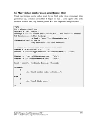 Bab 8: Mengirim Email Menggunakan PHP
Oleh : Loka Dwiartara | http://www.ilmuwebsite.com
151
8.3 Menyisipkan gambar dalam email format html
Untuk menyisipkan gambar dalam email format html, anda cukup memanggil letak
gambarnya saja, kemudian di letakkan di bagian src nya ... sama seperti ketika anda
membuat halaman html yang memuat gambar. Kita buat script untuk mengirim email ..
<?php
$to = alkemail@gmail.com
$subject = "Email Contoh";
$message = "<h1>Ini adalah email Contoh</h1>... <br />Tutorial Terbaru
Web Development silahkan kunjungi ...
<a href = 'http://www.ilmuwebsite.com' >
Ilmuwebsite.com </a> <br />
<img src='http://xxx.xxxx.xxxx'/>";
// Always set content-type when sending HTML email
$header = "MIME-Version: 1.0" . "rn";
$header .= "Content-type:text/html;charset=iso-8859-1" . "rn";
$header .= 'From: <alk@bytehouse.com>'. "rn";
$header .= 'Cc: <myboss@example.com>' . "rn";
$sent = mail($to, $subject, $message, $header);
if($sent)
{
echo "Email contoh sudah terkirim...";
}
else
{
echo "Gagal kirim email!";
}
?>
 