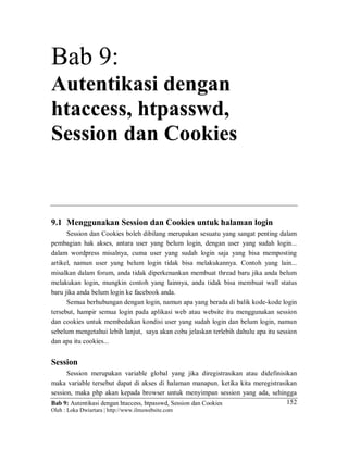 Bab 9: Autentikasi dengan htaccess, htpasswd, Session dan Cookies
Oleh : Loka Dwiartara | http://www.ilmuwebsite.com
152
Bab 9:
Autentikasi dengan
htaccess, htpasswd,
Session dan Cookies
9.1 Menggunakan Session dan Cookies untuk halaman login
Session dan Cookies boleh dibilang merupakan sesuatu yang sangat penting dalam
pembagian hak akses, antara user yang belum login, dengan user yang sudah login...
dalam wordpress misalnya, cuma user yang sudah login saja yang bisa memposting
artikel, namun user yang belum login tidak bisa melakukannya. Contoh yang lain...
misalkan dalam forum, anda tidak diperkenankan membuat thread baru jika anda belum
melakukan login, mungkin contoh yang lainnya, anda tidak bisa membuat wall status
baru jika anda belum login ke facebook anda.
Semua berhubungan dengan login, namun apa yang berada di balik kode-kode login
tersebut, hampir semua login pada aplikasi web atau website itu menggunakan session
dan cookies untuk membedakan kondisi user yang sudah login dan belum login, namun
sebelum mengetahui lebih lanjut, saya akan coba jelaskan terlebih dahulu apa itu session
dan apa itu cookies...
Session
Session merupakan variable global yang jika diregistrasikan atau didefinisikan
maka variable tersebut dapat di akses di halaman manapun. ketika kita meregistrasikan
session, maka php akan kepada browser untuk menyimpan session yang ada, sehingga
 