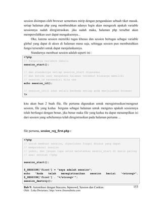 Bab 9: Autentikasi dengan htaccess, htpasswd, Session dan Cookies
Oleh : Loka Dwiartara | http://www.ilmuwebsite.com
153
session disimpan oleh browser sementara mirip dengan pengandaian sebuah tiket masuk.
setiap halaman php yang membutuhkan adanya login akan mengecek apakah variable
sessionnya sudah diregistrasikan. jika sudah maka, halaman php tersebut akan
mempersilahkan user dapat mengaksesnya...
Oke, karena session memiliki tugas khusus dan session bertugas sebagai variable
global yang dapat di akses di halaman mana saja, sehingga session pun membutuhkan
fungsi tersendiri untuk dapat menjalankannya.
Standarnya membuat session adalah seperti ini :
<?php
// fungsinya terlebih dahulu
session_start();
// dan standarnya setiap session_start digunakan
// dan ketika user mengakses halaman tersebut biasanya memiliki
// session_id tersendiri kita tes
echo session_id();
// session_id(() akan selalu berbeda setiap anda menjalankan browser
?>
kita akan buat 2 buah file, file pertama digunakan untuk meregistrasikan/mengeset
session, file yang kedua berguna sebagai halaman untuk mengetes apakah sessionnya
telah berfungsi dengan benar, jika benar maka file yang kedua itu dapat menampilkan isi
dari session yang sebelumnya telah diregistrasikan pada halaman pertama ...
file pertama, session_reg_first.php :
<?php
// untuk membuat session, diperlukan fungsi khusus yang dapat
// memproduksi session
// yakni, dan jangan lupa untuk meletakkan sessio_start di baris paling
// awal setelah <?php
session_start();
$_SESSION['first'] = "saya adalah session";
echo "Anda telah meregistrasikan session berisi '<strong>".
$_SESSION['first'] . "</strong>'";
session_destroy();
 