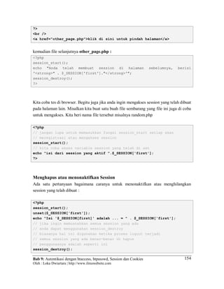 Bab 9: Autentikasi dengan htaccess, htpasswd, Session dan Cookies
Oleh : Loka Dwiartara | http://www.ilmuwebsite.com
154
?>
<br />
<a href="other_page.php">klik di sini untuk pindah halaman</a>
kemudian file selanjutnya other_page.php :
<?php
session_start();
echo "Anda telah membuat session di halaman sebelumnya, berisi
'<strong>" . $_SESSION['first']."</strong>'";
session_destroy();
?>
Kita coba tes di browser. Begitu juga jika anda ingin mengakses session yang telah dibuat
pada halaman lain. Misalkan kita buat satu buah file sembarang yang file ini juga di coba
untuk mengakses. Kita beri nama file tersebut misalnya random.php
<?php
// jangan lupa untuk memasukkan fungsi session_start setiap akan
// meregistrasi atau mengakses session
session_start();
// kita coba akses variable session yang telah di set
echo "isi dari session yang aktif ".$_SESSION['first'];
?>
Menghapus atau menonaktifkan Session
Ada satu pertanyaan bagaimana caranya untuk menonaktifkan atau menghilangkan
session yang telah dibuat :
<?php
session_start();
unset($_SESSION['first']);
echo "Isi '$_SESSION[first]' adalah ... = " . $_SESSION['first'];
// jika ingin memusnahkan semua session yang ada
// anda dapat menggunakan session_destroy
// biasanya hal ini digunakan ketika proses logout terjadi
// semua session yang ada benar-benar di hapus
// penggunaanya adalah seperti ini
session_destroy();
 