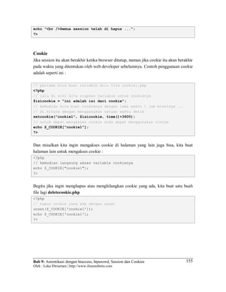 Bab 9: Autentikasi dengan htaccess, htpasswd, Session dan Cookies
Oleh : Loka Dwiartara | http://www.ilmuwebsite.com
155
echo "<br />Semua session telah di hapus ...";
?>
Cookie
Jika session itu akan berakhir ketika browser ditutup, namun jika cookie itu akan berakhir
pada waktu yang ditentukan oleh web developer sebelumnya. Contoh penggunaan cookie
adalah seperti ini :
// pertama kita buat terlebih dulu file cookie1.php
<?php
// lalu di sini kita siapkan variable untuk cookienya
$isicookie = "ini adalah isi dari cookie";
// kemudian kita buat cookienya dengan lama waktu 1 jam misalnya ...
// di hitung dengan menggunakan satuan waktu detik
setcookie("cookie1", $isicookie, time()+3600);
// untuk dapat mengakses cookie anda dapat menggunakan sintax
echo $_COOKIE["cookie1"];
?>
Dan misalkan kita ingin mengakses cookie di halaman yang lain juga bisa, kita buat
halaman lain untuk mengakses cookie :
<?php
// kemudian langsung akses variable cookienya
echo $_COOKIE["cookie1"];
?>
Begitu jika ingin menghapus atau menghilangkan cookie yang ada, kita buat satu buah
file lagi deletecookie.php
<?php
// hapus cookie yang ada dengan unset
unset($_COOKIE['cookie1']);
echo $_COOKIE['cookie1'];
?>
 