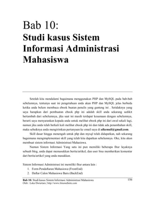 Bab 10: Studi kasus Sistem Informasi Administrasi Mahasiswa
Oleh : Loka Dwiartara | http://www.ilmuwebsite.com
156
Bab 10:
Studi kasus Sistem
Informasi Administrasi
Mahasiswa
Setelah kita mendalami bagaimana menggunakan PHP dan MySQL pada bab-bab
sebelumnya, tentunya saat ini pengetahuan anda akan PHP dan MySQL jelas berbeda
ketika anda belum membaca ebook buatan penulis yang ganteng ini . Setidaknya yang
saya harapkan dari pembuatan ebook php ini adalah skill anda sekarang sedikit
bertambah dari sebelumnya, jika saat ini masih terdapat kesamaan dengan sebelumnya,
berarti saya menyarankan kepada anda untuk melihat ebook php ini dari awal sekali lagi,
namun jika anda telah berkali kali melihat ebook php ini dan tidak ada penambahan skill,
maka sebaiknya anda mengirimkan pertanyaan ke email saya di alkemail@gmail.com.
Skill dasar hingga menengah untuk php dan mysql telah didapatkan, nah sekarang
bagaimana mengimplementasi skill yang telah kita dapatkan sebelumnya. Oke, kita akan
membuat sistem informasi Administrasi Mahasiswa.
Namun Sistem Informasi Yang satu ini pun memiliki beberapa fitur layaknya
sebuah blog, anda dapat memasukkan berita/artikel, dan user bisa memberikan komentar
dari berita/artikel yang anda masukkan.
Sistem Informasi Administrasi ini memiliki fitur antara lain :
1. Form Pendaftaran Mahasiswa (FrontEnd)
2. Daftar Calon Mahasiswa Baru (BackEnd)
 