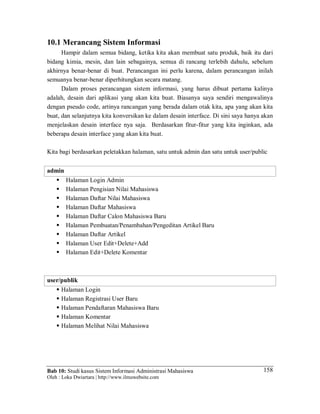 Bab 10: Studi kasus Sistem Informasi Administrasi Mahasiswa
Oleh : Loka Dwiartara | http://www.ilmuwebsite.com
158
10.1 Merancang Sistem Informasi
Hampir dalam semua bidang, ketika kita akan membuat satu produk, baik itu dari
bidang kimia, mesin, dan lain sebagainya, semua di rancang terlebih dahulu, sebelum
akhirnya benar-benar di buat. Perancangan ini perlu karena, dalam perancangan inilah
semuanya benar-benar diperhitungkan secara matang.
Dalam proses perancangan sistem informasi, yang harus dibuat pertama kalinya
adalah, desain dari aplikasi yang akan kita buat. Biasanya saya sendiri mengawalinya
dengan pseudo code, artinya rancangan yang berada dalam otak kita, apa yang akan kita
buat, dan selanjutnya kita konversikan ke dalam desain interface. Di sini saya hanya akan
menjelaskan desain interface nya saja. Berdasarkan fitur-fitur yang kita inginkan, ada
beberapa desain interface yang akan kita buat.
Kita bagi berdasarkan peletakkan halaman, satu untuk admin dan satu untuk user/public
admin
 Halaman Login Admin
 Halaman Pengisian Nilai Mahasiswa
 Halaman Daftar Nilai Mahasiswa
 Halaman Daftar Mahasiswa
 Halaman Daftar Calon Mahasiswa Baru
 Halaman Pembuatan/Penambahan/Pengeditan Artikel Baru
 Halaman Daftar Artikel
 Halaman User Edit+Delete+Add
 Halaman Edit+Delete Komentar
user/publik
 Halaman Login
 Halaman Registrasi User Baru
 Halaman Pendaftaran Mahasiswa Baru
 Halaman Komentar
 Halaman Melihat Nilai Mahasiswa
 