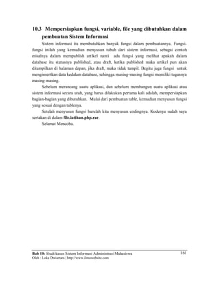 Bab 10: Studi kasus Sistem Informasi Administrasi Mahasiswa
Oleh : Loka Dwiartara | http://www.ilmuwebsite.com
161
10.3 Mempersiapkan fungsi, variable, file yang dibutuhkan dalam
pembuatan Sistem Informasi
Sistem informasi itu membutuhkan banyak fungsi dalam pembuatannya. Fungsi-
fungsi inilah yang kemudian menyusun tubuh dari sistem informasi, sebagai contoh
misalnya dalam mempublish artikel nanti ada fungsi yang melihat apakah dalam
database itu statusnya published, atau draft, ketika published maka artikel pun akan
ditampilkan di halaman depan, jika draft, maka tidak tampil. Begitu juga fungsi untuk
menginsertkan data kedalam database, sehingga masing-masing fungsi memiliki tugasnya
masing-masing.
Sebelum merancang suatu aplikasi, dan sebelum membangun suatu aplikasi atau
sistem informasi secara utuh, yang harus dilakukan pertama kali adalah, mempersiapkan
bagian-bagian yang dibutuhkan. Mulai dari pembuatan table, kemudian menyusun fungsi
yang sesuai dengan tablenya.
Setelah menyusun fungsi barulah kita menyusun codingnya. Kodenya sudah saya
sertakan di dalam file.latihan.php.rar.
Selamat Mencoba.
 