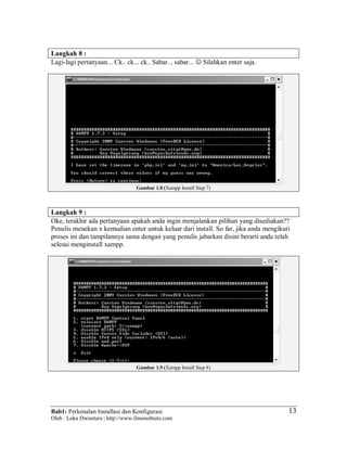 Bab1: Perkenalan Installasi dan Konfigurasi
Oleh : Loka Dwiartara | http://www.ilmuwebsite.com
13
Langkah 8 :
Lagi-lagi pertanyaan... Ck.. ck... ck.. Sabar... sabar...  Silahkan enter saja.
Gambar 1.8 (Xampp Install Step 7)
Langkah 9 :
Oke, terakhir ada pertanyaan apakah anda ingin menjalankan pilihan yang disediakan??
Penulis menekan x kemudian enter untuk keluar dari install. So far, jika anda mengikuti
proses ini dan tampilannya sama dengan yang penulis jabarkan disini berarti anda telah
selesai menginstall xampp.
Gambar 1.9 (Xampp Install Step 8)
 