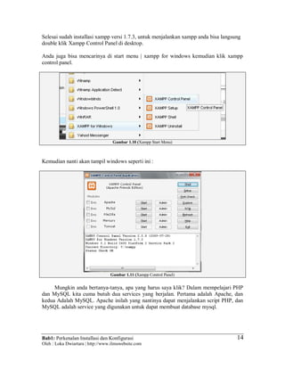 Bab1: Perkenalan Installasi dan Konfigurasi
Oleh : Loka Dwiartara | http://www.ilmuwebsite.com
14
Selesai sudah installasi xampp versi 1.7.3, untuk menjalankan xampp anda bisa langsung
double klik Xampp Control Panel di desktop.
Anda juga bisa mencarinya di start menu | xampp for windows kemudian klik xampp
control panel.
Gambar 1.10 (Xampp Start Menu)
Kemudian nanti akan tampil windows seperti ini :
Gambar 1.11 (Xampp Control Panel)
Mungkin anda bertanya-tanya, apa yang harus saya klik? Dalam mempelajari PHP
dan MySQL kita cuma butuh dua services yang berjalan. Pertama adalah Apache, dan
kedua Adalah MySQL. Apache inilah yang nantinya dapat menjalankan script PHP, dan
MySQL adalah service yang digunakan untuk dapat membuat database mysql.
 
