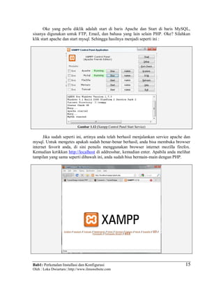 Bab1: Perkenalan Installasi dan Konfigurasi
Oleh : Loka Dwiartara | http://www.ilmuwebsite.com
15
Oke yang perlu diklik adalah start di baris Apache dan Start di baris MySQL,
sisanya digunakan untuk FTP, Email, dan bahasa yang lain selain PHP. Oke? Silahkan
klik start apache dan start mysql. Sehingga hasilnya menjadi seperti ini :
Gambar 1.12 (Xampp Control Panel Start Service)
Jika sudah seperti ini, artinya anda telah berhasil menjalankan service apache dan
mysql. Untuk mengetes apakah sudah benar-benar berhasil, anda bisa membuka browser
internet favorit anda, di sini penulis menggunakan browser internet mozilla firefox.
Kemudian ketikkan http://localhost di addressbar, kemudian enter. Apabila anda melihat
tampilan yang sama seperti dibawah ini, anda sudah bisa bermain-main dengan PHP.
 
