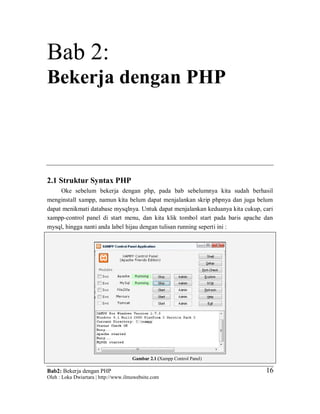 Bab2: Bekerja dengan PHP
Oleh : Loka Dwiartara | http://www.ilmuwebsite.com
1616
Bab 2:
Bekerja dengan PHP
2.1 Struktur Syntax PHP
Oke sebelum bekerja dengan php, pada bab sebelumnya kita sudah berhasil
menginstall xampp, namun kita belum dapat menjalankan skrip phpnya dan juga belum
dapat menikmati database mysqlnya. Untuk dapat menjalankan keduanya kita cukup, cari
xampp-control panel di start menu, dan kita klik tombol start pada baris apache dan
mysql, hingga nanti anda label hijau dengan tulisan running seperti ini :
Gambar 2.1 (Xampp Control Panel)
 