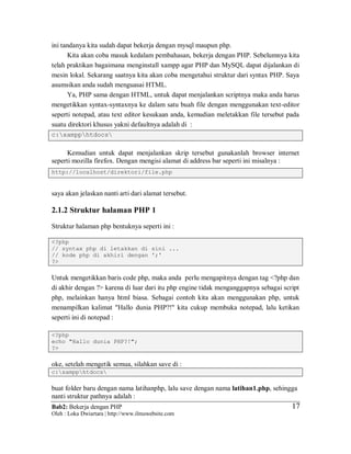 Bab2: Bekerja dengan PHP
Oleh : Loka Dwiartara | http://www.ilmuwebsite.com
1717
ini tandanya kita sudah dapat bekerja dengan mysql maupun php.
Kita akan coba masuk kedalam pembahasan, bekerja dengan PHP. Sebelumnya kita
telah praktikan bagaimana menginstall xampp agar PHP dan MySQL dapat dijalankan di
mesin lokal. Sekarang saatnya kita akan coba mengetahui struktur dari syntax PHP. Saya
asumsikan anda sudah menguasai HTML.
Ya, PHP sama dengan HTML, untuk dapat menjalankan scriptnya maka anda harus
mengetikkan syntax-syntaxnya ke dalam satu buah file dengan menggunakan text-editor
seperti notepad, atau text editor kesukaan anda, kemudian meletakkan file tersebut pada
suatu direktori khusus yakni defaultnya adalah di :
c:xampphtdocs
Kemudian untuk dapat menjalankan skrip tersebut gunakanlah browser internet
seperti mozilla firefox. Dengan mengisi alamat di address bar seperti ini misalnya :
http://localhost/direktori/file.php
saya akan jelaskan nanti arti dari alamat tersebut.
2.1.2 Struktur halaman PHP 1
Struktur halaman php bentuknya seperti ini :
<?php
// syntax php di letakkan di sini ...
// kode php di akhiri dengan ';'
?>
Untuk mengetikkan baris code php, maka anda perlu mengapitnya dengan tag <?php dan
di akhir dengan ?> karena di luar dari itu php engine tidak menganggapnya sebagai script
php, melainkan hanya html biasa. Sebagai contoh kita akan menggunakan php, untuk
menampilkan kalimat "Hallo dunia PHP?!" kita cukup membuka notepad, lalu ketikan
seperti ini di notepad :
<?php
echo "Hallo dunia PHP?!";
?>
oke, setelah mengetik semua, silahkan save di :
c:xampphtdocs
buat folder baru dengan nama latihanphp, lalu save dengan nama latihan1.php, sehingga
nanti struktur pathnya adalah :
 