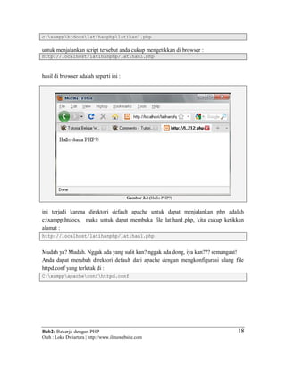 Bab2: Bekerja dengan PHP
Oleh : Loka Dwiartara | http://www.ilmuwebsite.com
1818
c:xampphtdocslatihanphplatihan1.php
untuk menjalankan script tersebut anda cukup mengetikkan di browser :
http://localhost/latihanphp/latihan1.php
hasil di browser adalah seperti ini :
Gambar 2.2 (Hallo PHP?)
ini terjadi karena direktori default apache untuk dapat menjalankan php adalah
c:xampphtdocs, maka untuk dapat membuka file latihan1.php, kita cukup ketikkan
alamat :
http://localhost/latihanphp/latihan1.php
Mudah ya? Mudah. Nggak ada yang sulit kan? nggak ada dong, iya kan??? semangaat!
Anda dapat merubah direktori default dari apache dengan mengkonfigurasi ulang file
httpd.conf yang terletak di :
C:xamppapacheconfhttpd.conf
 