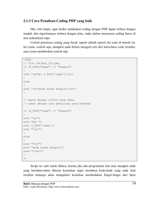 Bab2: Bekerja dengan PHP
Oleh : Loka Dwiartara | http://www.ilmuwebsite.com
1919
2.1.3 Cara Penulisan Coding PHP yang baik
Oke, kita lanjut, agar ketika melakukan coding dengan PHP dapat terbaca dengan
mudah, dan algoritmanya terbaca dengan jelas, maka dalam menyusun coding harus di
atur sedemikian rupa.
Contoh penulisan coding yang buruk seperti adalah seperti list code di bawah ini.
Ini cuma, contoh saja, mungkin anda belum mengerti arti dari baris-baris code tersebut,
saya cuma memberikan contoh saja.
<?php
// file latihan_213.php
if ($_POST["nama"] == "Anggie")
{
echo "<p>Hei $_POST['nama']</p>;
}
else
{
echo "<h2>Anda bukan Anggie!</h2>"
}
// masih dengan contoh yang sama,
// namun dengan cara penulisan yang berbeda
if ($_POST["nama"] == "Anggie")
{
echo "<p>";
echo "Hei ";
echo $_POST['nama'];
echo "</p>";
}
else
{
echo "<h2>";
echo "Anda bukan Anggie!";
echo "</h2>";
}
?>
Script ini sulit untuk dibaca, karena jika ada programmer lain atau mungkin anda
yang bertahun-tahun liburan kemudian ingin membaca kode-kode yang anda buat
tersebut tentunya akan mengalami kesulitan membedakan fungsi-fungsi dari baris
 
