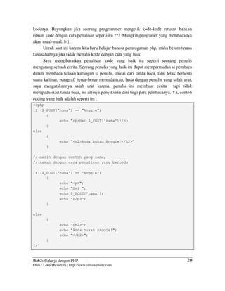 Bab2: Bekerja dengan PHP
Oleh : Loka Dwiartara | http://www.ilmuwebsite.com
2020
kodenya. Bayangkan jika seorang programmer mengetik kode-kode ratusan bahkan
ribuan kode dengan cara penulisan seperti itu ??? Mungkin programer yang membacanya
akan mual-mual. 8-}.
Untuk saat ini karena kita baru belajar bahasa pemrogaman php, maka belum terasa
kesusahannya jika tidak menulis kode dengan cara yang baik.
Saya mengibaratkan penulisan kode yang baik itu seperti seorang penulis
mengarang sebuah cerita. Seorang penulis yang baik itu dapat mempermudah si pembaca
dalam membaca tulisan karangan si penulis, mulai dari tanda baca, tahu letak berhenti
suatu kalimat, paragraf, benar-benar memudahkan, beda dengan penulis yang salah urat,
saya mengatakannya salah urat karena, penulis ini membuat cerita tapi tidak
mempedulikan tanda baca, ini artinya penyiksaan dini bagi para pembacanya. Ya, contoh
coding yang baik adalah seperti ini :
<?php
if ($_POST["nama"] == "Anggie")
{
echo "<p>Hei $_POST['nama']</p>;
}
else
{
echo "<h2>Anda bukan Anggie!</h2>"
}
// masih dengan contoh yang sama,
// namun dengan cara penulisan yang berbeda
if ($_POST["nama"] == "Anggie")
{
echo "<p>";
echo "Hei ";
echo $_POST['nama'];
echo "</p>";
}
else
{
echo "<h2>";
echo "Anda bukan Anggie!";
echo "</h2>";
}
?>
 