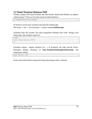 Bab2: Bekerja dengan PHP
Oleh : Loka Dwiartara | http://www.ilmuwebsite.com
2121
2.2 Mulai Membuat Halaman PHP
Pastikan xampp control panel berjalan, dan lihat kondisi Apache dan MySQL nya apakah
sudah running ?? Jika iya, kita akan masuk ke dalam direktori :
c:xampphtdocslatihanphp
Di direktori ini kita akan membuat satu buah file latihan2.php.
klik kanan -> new -> text document -> rename menjadi latihan2.php
kemudian buka file tersebut, kita akan mengetikan beberapa baris kode. Sebagai awal
belajar php. Kita ketikkan seperti ini :
<?php
echo "Saya Belajar PHP";
?>
kemudian simpan... dengan menekan ctrl + s di keyboard, lalu buka mozilla firefox.
Kemudian arahkan alamatnya ke http://localhost/latihanphp/latihan2.php. Jika
tampilannya adalah :
Saya Belajar PHP
berarti anda telah berhasil mengawali belajar php dengan sukses. Selamat!
 