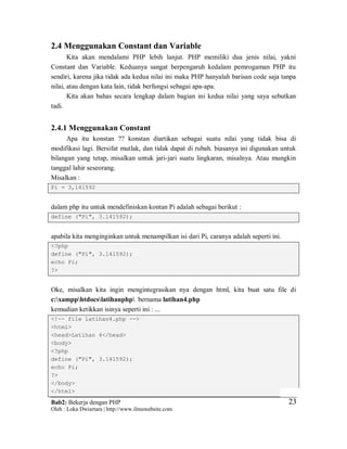 Bab2: Bekerja dengan PHP
Oleh : Loka Dwiartara | http://www.ilmuwebsite.com
2323
2.4 Menggunakan Constant dan Variable
Kita akan mendalami PHP lebih lanjut. PHP memiliki dua jenis nilai, yakni
Constant dan Variable. Keduanya sangat berpengaruh kedalam pemrogaman PHP itu
sendiri, karena jika tidak ada kedua nilai ini maka PHP hanyalah barisan code saja tanpa
nilai, atau dengan kata lain, tidak berfungsi sebagai apa-apa.
Kita akan bahas secara lengkap dalam bagian ini kedua nilai yang saya sebutkan
tadi.
2.4.1 Menggunakan Constant
Apa itu konstan ?? konstan diartikan sebagai suatu nilai yang tidak bisa di
modifikasi lagi. Bersifat mutlak, dan tidak dapat di rubah. biasanya ini digunakan untuk
bilangan yang tetap, misalkan untuk jari-jari suatu lingkaran, misalnya. Atau mungkin
tanggal lahir seseorang.
Misalkan :
Pi = 3,141592
dalam php itu untuk mendefiniskan kontan Pi adalah sebagai berikut :
define ("Pi", 3.141592);
apabila kita menginginkan untuk menampilkan isi dari Pi, caranya adalah seperti ini.
<?php
define ("Pi", 3.141592);
echo Pi;
?>
Oke, misalkan kita ingin mengintegrasikan nya dengan html, kita buat satu file di
c:xampphtdocslatihanphp bernama latihan4.php
kemudian ketikkan isinya seperti ini : ...
<!-- file latihan4.php -->
<html>
<head>Latihan 4</head>
<body>
<?php
define ("Pi", 3.141592);
echo Pi;
?>
</body>
</html>
 