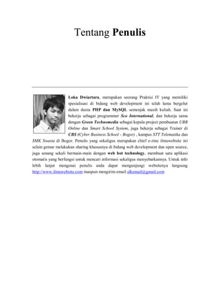 Tentang Penulis
Loka Dwiartara, merupakan seorang Praktisi IT yang memiliki
spesialisasi di bidang web development ini telah lama bergelut
dalam dunia PHP dan MySQL semenjak masih kuliah. Saat ini
bekerja sebagai programmer Sco International, dan bekerja sama
dengan Green Technomedia sebagai kepala project pembuatan UBB
Online dan Smart School System, juga bekerja sebagai Trainer di
CBS (Cyber Business School - Bogor) , kampus STT Telematika dan
SMK Swasta di Bogor. Penulis yang sekaligus merupakan chief e-zine ilmuwebsite ini
selain gemar melakukan sharing khususnya di bidang web development dan open source,
juga senang sekali bermain-main dengan web bot technology, membuat satu aplikasi
otomatis yang berfungsi untuk mencari informasi sekaligus menyebarkannya. Untuk info
lebih lanjut mengenai penulis anda dapat mengunjungi websitenya langsung
http://www.ilmuwebsite.com maupun mengirim email alkemail@gmail.com
 