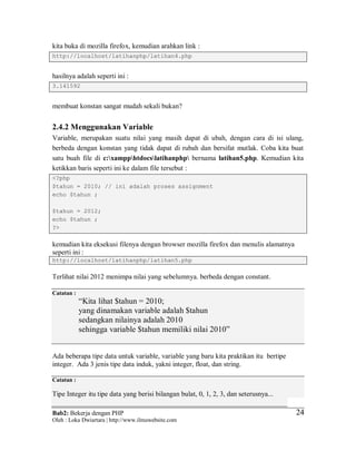 Bab2: Bekerja dengan PHP
Oleh : Loka Dwiartara | http://www.ilmuwebsite.com
2424
kita buka di mozilla firefox, kemudian arahkan link :
http://localhost/latihanphp/latihan4.php
hasilnya adalah seperti ini :
3.141592
membuat konstan sangat mudah sekali bukan?
2.4.2 Menggunakan Variable
Variable, merupakan suatu nilai yang masih dapat di ubah, dengan cara di isi ulang,
berbeda dengan konstan yang tidak dapat di rubah dan bersifat mutlak. Coba kita buat
satu buah file di c:xampphtdocslatihanphp bernama latihan5.php. Kemudian kita
ketikkan baris seperti ini ke dalam file tersebut :
<?php
$tahun = 2010; // ini adalah proses assignment
echo $tahun ;
$tahun = 2012;
echo $tahun ;
?>
kemudian kita eksekusi filenya dengan browser mozilla firefox dan menulis alamatnya
seperti ini :
http://localhost/latihanphp/latihan5.php
Terlihat nilai 2012 menimpa nilai yang sebelumnya. berbeda dengan constant.
Catatan :
“Kita lihat $tahun = 2010;
yang dinamakan variable adalah $tahun
sedangkan nilainya adalah 2010
sehingga variable $tahun memiliki nilai 2010”
Ada beberapa tipe data untuk variable, variable yang baru kita praktikan itu bertipe
integer. Ada 3 jenis tipe data induk, yakni integer, float, dan string.
Catatan :
Tipe Integer itu tipe data yang berisi bilangan bulat, 0, 1, 2, 3, dan seterusnya...
 