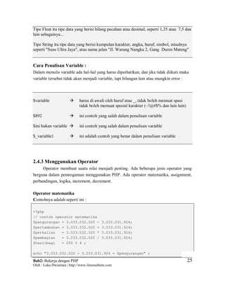Bab2: Bekerja dengan PHP
Oleh : Loka Dwiartara | http://www.ilmuwebsite.com
2525
Tipe Float itu tipe data yang berisi bilang pecahan atau desimal, seperti 1,35 atau 7,5 dan
lain sebagainya...
Tipe String itu tipe data yang berisi kumpulan karakter, angka, huruf, simbol, misalnya
seperti "Susu Ultra Jaya", atau nama jalan "Jl. Warung Nangka 2, Gang Duren Mateng"
Cara Penulisan Variable :
Dalam menulis variable ada hal-hal yang harus diperhatikan, dan jika tidak diikuti maka
variable tersebut tidak akan menjadi variable, tapi bilangan lain atau mungkin error :
$variable  harus di awali oleh huruf atau _, tidak boleh memuat spasi
tidak boleh memuat spesial karakter (~!@#$% dan lain lain)
$892  ini contoh yang salah dalam penulisan variable
$ini bukan variable  ini contoh yang salah dalam penulisan variable
$_variable1  ini adalah contoh yang benar dalam penulisan variable
2.4.3 Menggunakan Operator
Operator membuat suatu nilai menjadi penting. Ada beberapa jenis operator yang
berguna dalam pemrogaman menggunakan PHP. Ada operator matematika, assignment,
perbandingan, logika, increment, decrement.
Operator matematika
Contohnya adalah seperti ini :
<?php
// contoh operator matematika
$pengurangan = 3.033.032.020 - 3.033.031.924;
$pertambahan = 3.033.032.020 + 3.033.031.924;
$perkalian = 3.033.032.020 * 3.033.031.924;
$pembagian = 3.033.032.020 / 3.033.031.924;
$hasilbagi = 200 % 4 ;
echo "3.033.032.020 - 3.033.031.924 = $pengurangan" ;
 