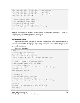 Bab2: Bekerja dengan PHP
Oleh : Loka Dwiartara | http://www.ilmuwebsite.com
2626
echo "3.033.032.020 + 3.033.031.924 = $pertambahan" ;
echo "3.033.032.020 * 3.033.031.924 = $perkalian" ;
echo "3.033.032.020 / 3.033.031.924 = $pembagian" ;
echo "200 % 4 = $hasilbagi";
// pengurangan di wakili tanda '-'
// penjumlahan di wakili tanda '+'
// perkalian di wakili tanda '*'
// pembagian di wakili dengan tanda '/'
// sisa hasil bagi di wakili dengan tanda '%'
?>
Operator matematika ini layaknya anda berhitung menggunakan matematika, mulai dari
pengurangan, penjumlahan, perkalian, pembagian.
Operator assignment
Operator assignment merupakan operator yang berguna untuk memasukkan nilai
kedalam suatu variable. Dan jangan lupa, setiap baris code harus di tutup dengan ';' atau
script anda akan error.
Coba kita praktikan :
<?php
// contoh operator assignment
$panjang = 10; // contoh assignment
$lebar = 8; // contoh assignment
$luas = $panjang * $lebar ; // contoh assignment juga
// tanda '=' mewakili proses assignment,
// ada beberapa tanda lagi yang dapat
// melakukan assignment,
// assignment penjumlahan diwakili tanda '+=' contohnya
$tambahdua += 2;
echo $tambahdua."<br>" ;
// hasilnya 2
// hal ini sama dengan pernyatan :
// $tambahdua = $tambahdua + 2;
// assignment pengurangan diwakili tanda '-=' contohnya
$clip = 22;
$clip -= 2; // sama dengan $clip = $clip - 2;
echo $clip;
?>
 