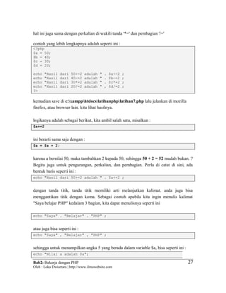 Bab2: Bekerja dengan PHP
Oleh : Loka Dwiartara | http://www.ilmuwebsite.com
2727
hal ini juga sama dengan perkalian di wakili tanda '*=' dan pembagian '/='
contoh yang lebih lengkapnya adalah seperti ini :
<?php
$a = 50;
$b = 40;
$c = 30;
$d = 20;
echo "Hasil dari 50+=2 adalah " . $a+=2 ;
echo "Hasil dari 40-=2 adalah " . $b-=2 ;
echo "Hasil dari 30*=2 adalah " . $c*=2 ;
echo "Hasil dari 20/=2 adalah " , $d/=2 ;
?>
kemudian save di c:xampphtdocslatihanphplatihan7.php lalu jalankan di mozilla
firefox, atau browser lain. kita lihat hasilnya.
logikanya adalah sebagai berikut, kita ambil salah satu, misalkan :
$a+=2
ini berarti sama saja dengan :
$a = $a + 2;
karena a bernilai 50, maka tambahkan 2 kepada 50, sehingga 50 + 2 = 52 mudah bukan. ?
Begitu juga untuk pengurangan, perkalian, dan pembagian. Perlu di catat di sini, ada
bentuk baris seperti ini :
echo "Hasil dari 50+=2 adalah " . $a+=2 ;
dengan tanda titik, tanda titik memiliki arti melanjutkan kalimat. anda juga bisa
menggantikan titik dengan koma. Sebagai contoh apabila kita ingin menulis kalimat
"Saya belajar PHP" kedalam 3 bagian, kita dapat menulisnya seperti ini
echo "Saya" . "Belajar" . "PHP" ;
atau juga bisa seperti ini :
echo "Saya" , "Belajar" , "PHP" ;
sehingga untuk menampilkan angka 5 yang berada dalam variable $a, bisa seperti ini :
echo "Nilai a adalah $a";
 