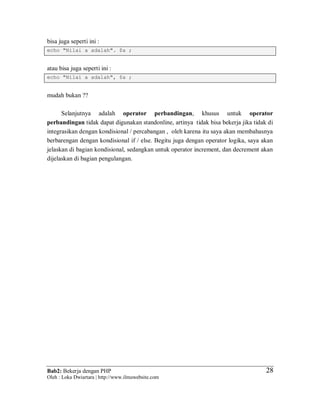 Bab2: Bekerja dengan PHP
Oleh : Loka Dwiartara | http://www.ilmuwebsite.com
2828
bisa juga seperti ini :
echo "Nilai a adalah". $a ;
atau bisa juga seperti ini :
echo "Nilai a adalah", $a ;
mudah bukan ??
Selanjutnya adalah operator perbandingan, khusus untuk operator
perbandingan tidak dapat digunakan standonline, artinya tidak bisa bekerja jika tidak di
integrasikan dengan kondisional / percabangan , oleh karena itu saya akan membahasnya
berbarengan dengan kondisional if / else. Begitu juga dengan operator logika, saya akan
jelaskan di bagian kondisional, sedangkan untuk operator increment, dan decrement akan
dijelaskan di bagian pengulangan.
 