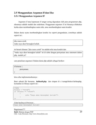Bab2: Bekerja dengan PHP
Oleh : Loka Dwiartara | http://www.ilmuwebsite.com
2929
2.5 Menggunakan Argumen If dan Else
2.5.1 Menggunakan Argumen IF
Argumen if atau keputusan if sangat sering digunakan oleh para programmer php,
alasannya adalah mudah dan sederhana. Penggunaan argumen if ini biasanya dilakukan
ketika akan membandingkan suatu nilai, atau membandingkan suatu kondisi.
Dalam dunia nyata membandingkan kondisi itu seperti pengandaian, contohnya adalah
seperti ini :
jika cuaca cerah
maka saya akan berangkat kuliah.
ini berarti dimana "jika cuaca cerah" itu adalah nilai atau kondisi dan
"maka saya akan berangkat kuliah" ini di sebut dengan pernyataan atau statement dalam
php. mudah ya?
cara penulisan argumen if dalam dunia php adalah sebagai berikut :
if kriteria {
pernyataan;
}
kita coba implementasikannya :
Buat sebuah file bernama latihan8.php dan simpan di c:xampphtdocslatihanphp,
kemudian isi filenya seperti ini :
<?php
$cuaca = "cerah";
if ($cuaca == "cerah")
{
echo "Saya akan berangkat kuliah!";
}
?>
Lihat hasilnya di browser...
Saya akan berangkat kuliah!
Bagaimana???
 