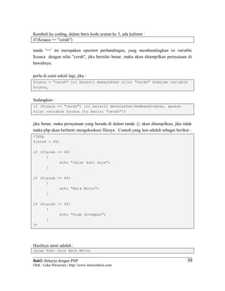 Bab2: Bekerja dengan PHP
Oleh : Loka Dwiartara | http://www.ilmuwebsite.com
3030
Kembali ke coding, dalam baris kode urutan ke 3, ada kalimat :
if ($cuaca == "cerah")
tanda '==' ini merupakan operator perbandingan, yang membandingkan isi variable
$cuaca dengan nilai "cerah", jika bernilai benar, maka akan ditampilkan pernyataan di
bawahnya.
perlu di catat sekali lagi, jika :
$cuaca = "cerah" ini berarti memasukkan nilai "cerah" kedalam variable
$cuaca,
Sedangkan :
if ($cuaca == "cerah") ini berarti menanyakan/membandingkan, apakah
nilai variable $cuaca itu berisi "cerah"??
jika benar, maka pernyataan yang berada di dalam tanda {} akan ditampilkan, jika tidak
maka php akan berhenti mengeksekusi filenya. Contoh yang lain adalah sebagai berikut :
<?php
$jarak = 40;
if ($jarak <= 40)
{
echo "Jalan kaki saja";
}
if ($jarak >= 40)
{
echo "Naik Motor";
}
if ($jarak != 40)
{
echo "Diam ditempat";
}
?>
Hasilnya nanti adalah :
Jalan Kaki Saja Naik Motor
 