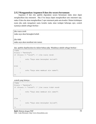 Bab2: Bekerja dengan PHP
Oleh : Loka Dwiartara | http://www.ilmuwebsite.com
3131
2.5.2 Menggunakan Argumen if dan else secara bersamaan
Argumen if dan else apabila digunakan secara bersamaan maka akan dapat
menghasilkan dua statement. Jika if itu hanya dapat menghasilkan satu statement saja,
maka if dan else akan menghasilkan 2 opsi statement pada satu kondisi. Dalam kehidupan
nyata jika anda mengalami suatu kondisi maka akan terdapat beberapa opsi, contoh
nyatanya adalah sebagai berikut :
jika cuaca cerah
maka saya akan berangkat kuliah
jika tidak
maka saya akan membuat mie ramen
dan, apabila diaplikasikan ke dalam bahasa php. Mudahnya adalah sebagai berikut :
<?php
$cuaca = "mendung";
if ($cuaca == "cerah") // jika cuaca cerah
{
echo "Saya akan berangkat kuliah";
}
else
{
echo "Saya akan membuat mie ramen";
}
?>
contoh yang lainnya :
<?php
$cuaca = "mendung";
if ($cuaca != "cerah") // jika cuaca tidak cerah
{
echo "Saya akan membuat mie ramen";
}
else
{
echo "Saya akan berangkat kuliah";
}
?>
 