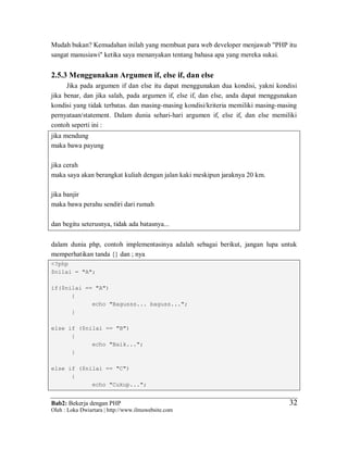 Bab2: Bekerja dengan PHP
Oleh : Loka Dwiartara | http://www.ilmuwebsite.com
3232
Mudah bukan? Kemudahan inilah yang membuat para web developer menjawab "PHP itu
sangat manusiawi" ketika saya menanyakan tentang bahasa apa yang mereka sukai.
2.5.3 Menggunakan Argumen if, else if, dan else
Jika pada argumen if dan else itu dapat menggunakan dua kondisi, yakni kondisi
jika benar, dan jika salah, pada argumen if, else if, dan else, anda dapat menggunakan
kondisi yang tidak terbatas. dan masing-masing kondisi/kriteria memiliki masing-masing
pernyataan/statement. Dalam dunia sehari-hari argumen if, else if, dan else memiliki
contoh seperti ini :
jika mendung
maka bawa payung
jika cerah
maka saya akan berangkat kuliah dengan jalan kaki meskipun jaraknya 20 km.
jika banjir
maka bawa perahu sendiri dari rumah
dan begitu seterusnya, tidak ada batasnya...
dalam dunia php, contoh implementasinya adalah sebagai berikut, jangan lupa untuk
memperhatikan tanda {} dan ; nya
<?php
$nilai = "A";
if($nilai == "A")
{
echo "Bagusss... baguss...";
}
else if ($nilai == "B")
{
echo "Baik...";
}
else if ($nilai == "C")
{
echo "Cukup...";
 