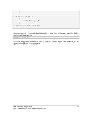 Bab2: Bekerja dengan PHP
Oleh : Loka Dwiartara | http://www.ilmuwebsite.com
3333
}
else if ($nilai == "D")
{
echo "Kurang...";
}
// dan seterus-seterusnya ...
?>
silahkan save di c:xampphtdocslatihanphp . Kita lihat di browser mozilla firefox
hasilnya adalah seperti ini :
Bagus... bagus...
di dalam penggunaan argumen if, else if, dan else terlihat begitu tidak terbatas jika di
aplikasikan kedalam kasus yang lain.
 