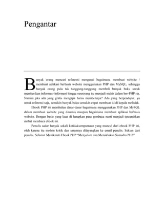 Pengantar
anyak orang mencari referensi mengenai bagaimana membuat website /
membuat aplikasi berbasis website menggunakan PHP dan MySQL, sehingga
banyak orang pula tak tanggung-tanggung membeli banyak buku untuk
memberikan informasi-informasi hingga seseorang itu menjadi mahir dalam ber-PHP ria.
Namun jika ada yang gratis mengapa harus membelinya? Ada yang berpendapat, ya
untuk referensi saja, semakin banyak buku semakin cepat membuat isi di kepala meledak.
Ebook PHP ini membahas dasar-dasar bagaimana menggunakan PHP dan MySQL
dalam membuat website yang dinamis maupun bagaimana membuat aplikasi berbasis
website. Dengan basic yang kuat di harapkan para pembaca nanti menjadi tercerahkan
akibat membaca ebook ini.
Penulis sadar banyak sekali ketidaksempurnaan yang muncul dari ebook PHP ini,
oleh karena itu mohon kritik dan sarannya dilayangkan ke email penulis. Sekian dari
penulis. Selamat Menikmati Ebook PHP “Menyelam dan Menaklukan Samudra PHP”
B
 