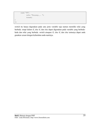 Bab2: Bekerja dengan PHP
Oleh : Loka Dwiartara | http://www.ilmuwebsite.com
3535
case "D":
echo "Kurang... ";
break;
}
?>
switch itu hanya digunakan pada satu jenis variable saja namun memiliki nilai yang
berbeda. tetapi dalam if, else if, dan else dapat digunakan pada variable yang berbeda-
beda dan nilai yang berbeda. switch ataupun if, else if, dan else tentunya dapat anda
gunakan sesuai dengan kebutuhan anda nantinya.
 