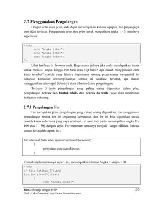 Bab2: Bekerja dengan PHP
Oleh : Loka Dwiartara | http://www.ilmuwebsite.com
3636
2.7 Menggunakan Pengulangan
Dengan echo atau print, anda dapat menampilkan kalimat apapun, dan panjangnya
pun tidak terbatas. Penggunaan echo atau print untuk mengetikan angka 1 - 3, misalnya
seperti ini :
<?php
echo "Angka 1<br>";
echo "Angka 2<br>";
echo "Angka 3<br>";
?>
Lihat hasilnya di browser anda. Bagaimana jadinya jika anda mendapatkan kasus
untuk menulis angka hingga 100 baris atau 50jt baris? Apa masih menggunakan cara
kuno tersebut? contoh yang lainnya bagaimana seorang programmer mengambil isi
database kemudian menampilkannya semua isi database tersebut, apa masih
menggunakan echo saja? Solusinya akan dibahas dalam pengulangan.
Terdapat 3 jenis pengulangan yang paling sering digunakan dalam php,
pengulangan bentuk for, bentuk while, dan bentuk do while. saya akan membahas
ketiganya sekarang.
2.7.1 Pengulangan For
For merupakan jenis pengulangan yang cukup sering digunakan, dan penggunaan
pengulangan bentuk for ini tergantung kebutuhan. dan for ini bisa digunakan untuk
contoh kasus sederhana yang saya sebutkan di awal tadi yaitu menampilkan angka 1 -
100 atau 1 - 50jt dengan cepat. For membuat semuanya menjadi sangat effisien. Bentuk
umum for adalah seperti ini :
for(nilai awal; batas nilai; operator increment/decrement)
{
pernyataan yang akan di proses
}
Contoh implementasinya seperti ini, menampilkan kalimat Angka 1 sampai 100 :
<?php
// file latihan_271.php
for($x=1;$x<=100;$x++)
{
echo "Angka $x<br>";
 