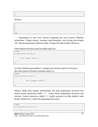 Bab2: Bekerja dengan PHP
Oleh : Loka Dwiartara | http://www.ilmuwebsite.com
3737
}
?>
Hasilnya :
1
2
3
4
...
100
Pengulangan ini akan terus menerus mengulang dan terus menerus dilakukan
penambahan 1 hingga nilainya mencapai yang ditargetkan, yakni kurang sama dengan
100. Karena pengulangan terjadi dari angka 1 hingga 100 maka terdapat 100 proses.
Untuk operator increment yang lain adalah seperti ini.
<?php
for($x=1;$x<=100;$x+2)
{
echo "Angka $x<br>";
}
?>
ini berarti dilakukan penambahan 2, sehingga nanti hasilnya seperti ini. (browser)
dan untuk operator decrement contohnya seperti ini :
<?php
for($x=100;$x>=1;$x--)
{
echo "Angka $x<br>";
}
?>
bedanya adalah pada operator perbandingan, jika pada pengulangan increment atau
menaik bentuk operatornya adalah '<=', namun dalam pengulangan decrement atau
menurun bentuk operatornya adalah '>=', apabila peraturan ini tidak dipatuhi maka
hasilnya adalah error. Contoh lain pengulangan decrement :
<?php
for($x=100;$x>=1;$x-=2)
{
 