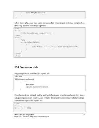 Bab2: Bekerja dengan PHP
Oleh : Loka Dwiartara | http://www.ilmuwebsite.com
3838
echo "Angka $x<br>";
}
?>
selain hanya php, anda juga dapat menggunakan pengulangan ini untuk menghasilkan
html yang dinamis, contohnya seperti ini :
<html>
<head>
<title>Pengulangan header</title>
</head>
<body>
<?php
for($x=1;$x<=7;$x++)
{
echo "<font size=$x>Ukuran font $x</font><br>";
}
?>
</body>
</html>
2.7.2 Pengulangan while
Pengulangan while ini bentuknya seperti ini :
Nilai awal
While (batas pengulangan)
{
pernyataan;
operator decrement/increment;
}
Pengulangan jenis ini tidak terlalu jauh berbeda dengan pengulangan bentuk for. hanya
saja penempatan nilai awalnya, dan operator decrement/incrementnya berbeda letaknya.
Implementasinya adalah seperti ini :
<?php
$x = 1;
while ($x <= 100)
{
 