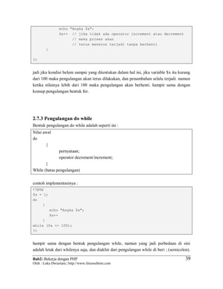 Bab2: Bekerja dengan PHP
Oleh : Loka Dwiartara | http://www.ilmuwebsite.com
3939
echo "Angka $x";
$x++ // jika tidak ada operator increment atau decrement
// maka proses akan
// terus menerus terjadi tanpa berhenti
}
?>
jadi jika kondisi belum sampai yang ditentukan dalam hal ini, jika variable $x itu kurang
dari 100 maka pengulangan akan terus dilakukan, dan penambahan selalu terjadi. namun
ketika nilainya lebih dari 100 maka pengulangan akan berhenti. hampir sama dengan
konsep pengulangan bentuk for.
2.7.3 Pengulangan do while
Bentuk pengulangan do while adalah seperti ini :
Nilai awal
do
{
pernyataan;
operator decrement/increment;
}
While (batas pengulangan)
contoh implementasinya :
<?php
$x = 1;
do
{
echo "Angka $x";
$x++
}
while ($x <= 100);
?>
hampir sama dengan bentuk pengulangan while, namun yang jadi perbedaan di sini
adalah letak dari whilenya saja, dan diakhir dari pengulangan while di beri ; (semicolon).
 