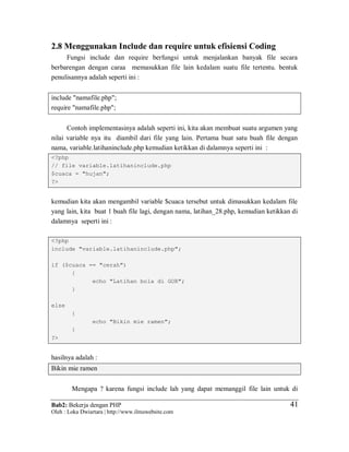 Bab2: Bekerja dengan PHP
Oleh : Loka Dwiartara | http://www.ilmuwebsite.com
4141
2.8 Menggunakan Include dan require untuk efisiensi Coding
Fungsi include dan require berfungsi untuk menjalankan banyak file secara
berbarengan dengan caraa memasukkan file lain kedalam suatu file tertentu. bentuk
penulisannya adalah seperti ini :
include "namafile.php";
require "namafile.php";
Contoh implementasinya adalah seperti ini, kita akan membuat suatu argumen yang
nilai variable nya itu diambil dari file yang lain. Pertama buat satu buah file dengan
nama, variable.latihaninclude.php kemudian ketikkan di dalamnya seperti ini :
<?php
// file variable.latihaninclude.php
$cuaca = "hujan";
?>
kemudian kita akan mengambil variable $cuaca tersebut untuk dimasukkan kedalam file
yang lain, kita buat 1 buah file lagi, dengan nama, latihan_28.php, kemudian ketikkan di
dalamnya seperti ini :
<?php
include "variable.latihaninclude.php";
if ($cuaca == "cerah")
{
echo "Latihan bola di GOR";
}
else
{
echo "Bikin mie ramen";
}
?>
hasilnya adalah :
Bikin mie ramen
Mengapa ? karena fungsi include lah yang dapat memanggil file lain untuk di
 