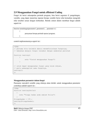 Bab2: Bekerja dengan PHP
Oleh : Loka Dwiartara | http://www.ilmuwebsite.com
4343
2.9 Menggunakan Fungsi untuk effisiensi Coding
Fungsi ini berisi sekumpulan perintah program, bisa berisi argumen if, pengulangan,
variable, yang dapat menerima inputan berupa variable berisi nilai kemudian mengolah
nilai tersebut sesuai dengan kebutuhan. Bentuk umum dalam membuat fungsi adalah
seperti ini
function namafungsi(parameter1, parameter2, ... parameter n )
{
pernyataan berupa perintah operasi program;
}
contoh implementasinya seperti ini :
<?php
// pertama kita terlebih dahulu mendefinisikaan fungsinya,
// kemudian mengisi fungsi tersebut dengan sederetan perintah
function testing()
{
echo "Contoh menggunakan Fungsi";
}
// untuk dapat menggunakan fungsi yang telah dibuat,
// perlu pemanggilan nama fungsinya.
testing();
?>
Menggunakan parameter dalam fungsi
Parameter mewakili variable yang nilainya akan diolah. untuk menggunakan parameter
contohnya adalah seperti ini :
<?php
function testing($nilai)
{
echo "Tinggi badan anda adalah $nilai";
}
$tinggibadan = 170 ;
testing($tinggibadan);
?>
 