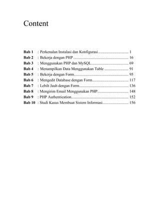 Content
Bab 1 : Perkenalan Instalasi dan Konfigurasi.............................. 1
Bab 2 : Bekerja dengan PHP....................................................... 16
Bab 3 : Menggunakan PHP dan MySQL..................................... 69
Bab 4 : Menampilkan Data Menggunakan Table ........................ 91
Bab 5 : Bekerja dengan Form...................................................... 95
Bab 6 : Mengedit Database dengan Form.................................... 117
Bab 7 : Lebih Jauh dengan Form................................................. 136
Bab 8 : Mengirim Email Menggunakan PHP............................... 148
Bab 9 : PHP Authentication......................................................... 152
Bab 10 : Studi Kasus Membuat Sistem Informasi.......................... 156
 