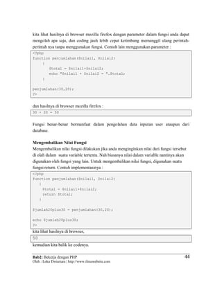 Bab2: Bekerja dengan PHP
Oleh : Loka Dwiartara | http://www.ilmuwebsite.com
4444
kita lihat hasilnya di browser mozilla firefox dengan parameter dalam fungsi anda dapat
mengolah apa saja, dan coding jauh lebih cepat ketimbang memanggil ulang perintah-
perintah nya tanpa menggunakan fungsi. Contoh lain menggunakan parameter :
<?php
function penjumlahan($nilai1, $nilai2)
{
$total = $nilai1+$nilai2;
echo "$nilai1 + $nilai2 = ".$total;
}
penjumlahan(30,20);
?>
dan hasilnya di browser mozilla firefox :
30 + 20 = 50
Fungsi benar-benar bermanfaat dalam pengolahan data inputan user ataupun dari
database.
Mengembalikan Nilai Fungsi
Mengembalikan nilai fungsi dilakukan jika anda menginginkan nilai dari fungsi tersebut
di olah dalam suatu variable tertentu. Nah biasanya nilai dalam variable nantinya akan
digunakan oleh fungsi yang lain. Untuk mengembalikan nilai fungsi, digunakan suatu
fungsi return. Contoh implementasinya :
<?php
function penjumlahan($nilai1, $nilai2)
{
$total = $nilai1+$nilai2;
return $total;
}
$jumlah20plus30 = penjumlahan(30,20);
echo $jumlah20plus30;
?>
kita lihat hasilnya di browser,
50
kemudian kita balik ke codenya.
 