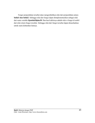 Bab2: Bekerja dengan PHP
Oleh : Loka Dwiartara | http://www.ilmuwebsite.com
4545
Fungsi penjumlahan tersebut akan mengembalikan nilai dari penjumlahan antara
$nilai1 dan $nilai2. Sehingga nilai dari fungsi dapat diimplementasikan sebagai nilai
dari suatu variable $jumlah20plus30. Dan hasil akhirnya adalah nilai si fungsi di ambil
dari nilai return fungsi tersebut. Sehingga nilai dari fungsi tersebut dapat dimanfaatkan
untuk suatu kebutuhan lainnya.
 