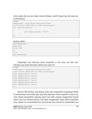 Bab2: Bekerja dengan PHP
Oleh : Loka Dwiartara | http://www.ilmuwebsite.com
4747
selain angka, php array pun dapat memuat berbagai variable dengan tipe data yang lain.
Contoh lainnya :
<?php
$mahasiswa = array("Loka Dwiartara","Laki-
laki","24/01/1987","B",3.41,"Bot Technology");
for ($x=0;$x<=6;$x++)
{
echo $mahasiswa[$x]."<br>";
}
?>
hasilnya adalah :
Loka Dwiartara
Laki-laki
24/01/1987
B
3.41
Bot Technology
Pengulangan tadi sebetulnya hanya mengambil isi dari array satu demi satu.
Sehingga yang terjadi sebetulnya adalah sama seperti ini :
<?php
$mahasiswa = array("Loka Dwiartara","Laki-
laki","24/01/1987","B",3.41,"Bot Technology");
echo $mahasiswa[0]."<br>";
echo $mahasiswa[1]."<br>";
echo $mahasiswa[2]."<br>";
echo $mahasiswa[3]."<br>";
echo $mahasiswa[4]."<br>";
echo $mahasiswa[5]."<br>";
?>
Dan kita lihat hasilnya, sama dengan script yang menggunakan pengulangan bentuk
for ada beberapa syntax dalam php, yang biasa digunakan untuk mengambil isi dari array,
selain dengan pengambilan langsung seperti cara tadim ataupun menggunakan looping
seperti yang saya jelaskan barusan. Kita dapat menggunakan fungsi dalam pengolahan
array, dengan cara memanfaatkan key dari tiap-tiap array, dan hal ini membutuhkan satu
 