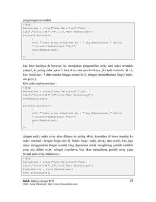 Bab2: Bekerja dengan PHP
Oleh : Loka Dwiartara | http://www.ilmuwebsite.com
4848
pengulangan tersendiri.
<?php
$mahasiswa = array("Loka Dwiartara","Laki-
laki","24/01/1987","B",3.41,"Bot Technology");
for($x=0;$x<6;$x++)
{
echo "Index array mahasiswa ke : ".key($mahasiswa)." Berisi
".current($mahasiswa)."<br>";
next($mahasiswa);
}
?>
kita lihat hasilnya di browser, ini merupakan pengambilan array dari index terendah
yakni 0, ke paling akhir yakni 5. kita akan coba membaliknya, jika tadi mulai dari 0 - 5,
kita mulai dari 5 dan mundur hingga urutan ke 0, dengan memanfaatkan fungsi end(),
dan prev();
Kita coba implmentasikan :
<?php
$mahasiswa = array("Loka Dwiartara","Laki-
laki","24/01/1987","B",3.41,"Bot Technology");
end($mahasiswa);
for($x=0;$x<6;$x++)
{
echo "Index array mahasiswa ke : ".key($mahasiswa)." berisi
".current($mahasiswa)."<br>";
prev($mahasiswa);
}
?>
dengan end(), maka array akan dibawa ke paling akhir, kemudian di bawa mundur ke
index terendah dengan fungsi prev(). Selain fungsi end(), prev(), dan next(), kita juga
dapat menggunakan fungsi count() yang digunakan untuk menghitung jumlah variable
yang ada dalam array, sebagai contohnya, kita akan menghitung jumlah array yang
berada pada array mahasiswa :
<?php
$mahasiswa = array("Loka Dwiartara","Laki-
laki","24/01/1987","B",3.41,"Bot Technology");
$jumlaharray = count($mahasiswa);
echo $jumlaharray;
 