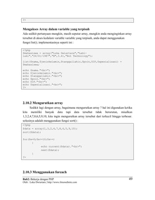 Bab2: Bekerja dengan PHP
Oleh : Loka Dwiartara | http://www.ilmuwebsite.com
4949
?>
Mengakses Array dalam variable yang terpisah
Ada sedikit pertanyaan mungkin, masih seputar array, mungkin anda menginginkan array
tersebut di akses kedalam variable variable yang terpisah, anda dapat menggunakan
fungsi list(); implementasinya seperti ini :
<?php
$mahasiswa = array("Loka Dwiartara","Laki-
laki","24/01/1987","B",3.41,"Bot Technology");
list($nama,$jeniskelamin,$tanggallahir,$poin,$IP,$spesialisasi) =
$mahasiswa;
echo $nama."<br>";
echo $jeniskelamin."<br>";
echo $tanggallahir."<br>";
echo $poin."<br>";
echo $IP."<br>";
echo $spesialisasi."<br>";
?>
2.10.2 Mengurutkan array
Sedikit lagi dengan array, bagaimana mengurutkan array ? hal ini digunakan ketika
kita memiliki banyak data tapi data tersebut tidak berurutan, misalkan
1,3,2,4,7,8,6,5,9,10, kita ingin mengurutkan array tersebut dari terkecil hingga terbesar.
solusinya adalah menggunakan fungsi sort() :
<?php
$data = array(1,3,2,4,7,8,6,5,9,10);
sort($data);
for($x=0;$x<=10;$x++)
{
echo current($data)."<br>";
next($data);
}
?>
2.10.3 Menggunakan foreach
 