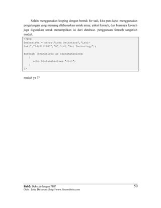 Bab2: Bekerja dengan PHP
Oleh : Loka Dwiartara | http://www.ilmuwebsite.com
5050
Selain menggunakan looping dengan bentuk for tadi, kita pun dapat menggunakan
pengulangan yang memang dikhususkan untuk array, yakni foreach, dan biasanya foreach
juga digunakan untuk menampilkan isi dari database. penggunaan foreach sangatlah
mudah.
<?php
$mahasiswa = array("Loka Dwiartara","Laki-
laki","24/01/1987","B",3.41,"Bot Technology");
foreach ($mahasiswa as $datamahasiswa)
{
echo $datamahasiswa."<br>";
}
?>
mudah ya ??
 