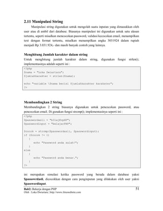 Bab2: Bekerja dengan PHP
Oleh : Loka Dwiartara | http://www.ilmuwebsite.com
5151
2.11 Manipulasi String
Manipulasi string digunakan untuk mengolah suatu inputan yang dimasukkan oleh
user atau di ambil dari database. Biasanya manipulasi ini digunakan untuk satu alasan
tertentu, seperti misalkan mencocokan password, validasi kecocokan email, menampilkan
text dengan format tertentu, misalkan menampilkan angka 3031924 dalam rupiah
menjadi Rp 3.031.924,- dan masih banyak contoh yang lainnya.
Menghitung Jumlah karakter dalam string
Untuk menghitung jumlah karakter dalam string, digunakan fungsi strlen();
implementasinya adalah seperti ini :
<?php
$nama = "Loka Dwiartara";
$jumlahkarakter = strlen($nama);
echo "variable $nama berisi $jumlahkarakter karakater";
?>
Membandingkan 2 String
Membandingkan 2 string biasanya digunakan untuk pencocokan password, atau
pencocokan email. Di gunakan fungsi strcmp(); implementasinya seperti ini :
<?php
$passwordasli = "b3laj@rpHP";
$passwordinput = "belajarPHP";
$cocok = strcmp($passwordasli, $passwordinput);
if ($cocok != 1)
{
echo "Password anda salah!";
}
else
{
echo "Password anda benar.";
}
?>
ini merupakan simulasi ketika password yang berada dalam database yakni
$passowrdasli, dicocokkan dengan cara penginputan yang dilakukan oleh user yakni
$passwordinput.
 