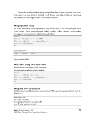 Bab2: Bekerja dengan PHP
Oleh : Loka Dwiartara | http://www.ilmuwebsite.com
5252
Strcmp itu membandingkan antara password database dengan password yang input,
ketika password yang di input itu tidak cocok dengan yang ada di database maka yang
terjadi kemudian adalah pernyataan "Password anda salah".
Mengkapitalkan string
Ini adalah istilah lain dari mengubah text yang tadinya huruf kecil semua menjadi huruf
besar semua. Cara penggunaannya cukup mudah, cukup dengan menggunakan
strtoupper(); Implementasinya adalah sebagai berikut :
<?php
$intro = "jangan berteriak!!!";
$introhurufbesar = strtoupper($intro);
echo $introhurufbesar;
?>
Hasil di browser :
JANGAN BERTERIAK!!!
cukup mudah bukan ?
Menjadikan string huruf kecil semua
Kebalikan dari strtoupper adalah sdtrtolower ;
implementasinya adalah sebagai berikut :
<?php
$intro = "SEDANG BERBISIK";
$introhurufkecil = strtolower($intro);
echo $introhurufkecil;
?>
Mengubah baris baru menjadi
Ketika anda mengetikkaan sebuah kalimat dalam PHP seperti ini, dengan banyak baris di
dalamnya ...
Pada suatu hari
saya jalan sendirian
di tengah jalan bertemu kucing herder
saya di kejar sampai nyusruk
 
